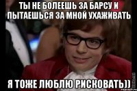 ты не болеешь за барсу и пытаешься за мной ухаживать я тоже люблю рисковать))