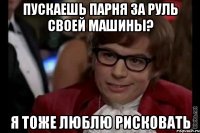 пускаешь парня за руль своей машины? я тоже люблю рисковать