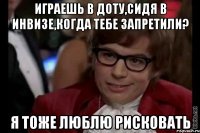 играешь в доту,сидя в инвизе,когда тебе запретили? я тоже люблю рисковать