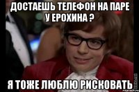 достаешь телефон на паре у ерохина ? я тоже люблю рисковать