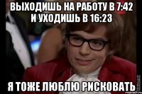 выходишь на работу в 7:42 и уходишь в 16:23 я тоже люблю рисковать