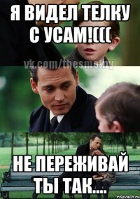 я видел телку с усам!((( не переживай ты так....