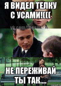 я видел телку с усами!((( не переживай ты так....