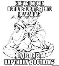 как ты могла использовать этого красавца? и где ты эту картинку достала?