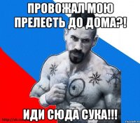 провожал мою прелесть до дома?! иди сюда сука!!!