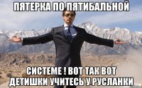 пятерка по пятибальной системе ! вот так вот детишки учитесь у русланки