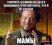 говорить со мной когда я в наушниках, а потом орать, что я не слышу мамы