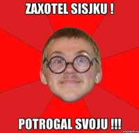 zaxotel sisjku ! potrogal svoju !!!