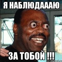 я наблюдаааю за тобой !!!