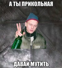 а ты прикольная давай мутить