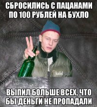 сбросились с пацанами по 100 рублей на бухло выпил больше всех, что бы деньги не пропадали