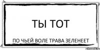 ты тот по чьей воле трава зеленеет