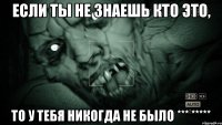 если ты не знаешь кто это, то у тебя никогда не было *** *****