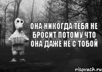 она никогда тебя не бросит потому что она даже не с тобой