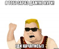 я тобі зараз дам!не кури! іди качатись!)