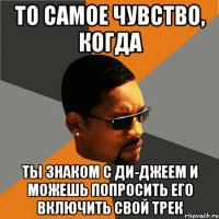 то самое чувство, когда ты знаком с ди-джеем и можешь попросить его включить свой трек