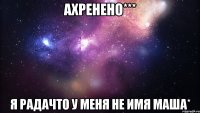 ахренено*** я радачто у меня не имя маша*