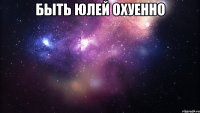 быть юлей охуенно 