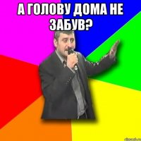 а голову дома не забув? 