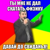 ты мне не дал скатать физику давай до свиданья!