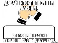 давайте похлопаем тем парням, которые не разу не изменяли своим девушкам .