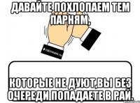 давайте похлопаем тем парням, которые не дуют,вы без очереди попадаете в рай.