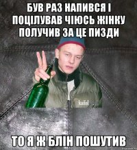 був раз напився і поцілував чіюсь жінку получив за це пизди то я ж блін пошутив