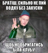 братіш, сильно не пий водку без закуски щоб не обригатись біля клубу!