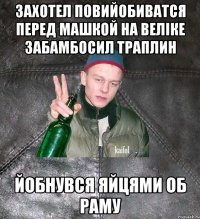 захотел повийобиватся перед машкой на веліке забамбосил траплин йобнувся яйцями об раму