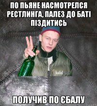 по пьяне насмотрелся рестлинга, палез до баті піздитись получив по єбалу