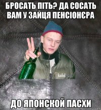 бросать піть? да сосать вам у зайця пенсіонєра до японской пасхи