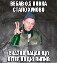 вебав 0,5 пивка стало хуйово сказав пацап що літер водкі випив