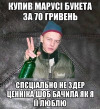 купив марусі букета за 70 гривень спєціально не здер ценніка шоб бачила як я її люблю