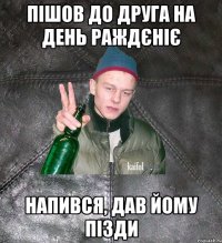 пішов до друга на день раждєніє напився, дав йому пізди