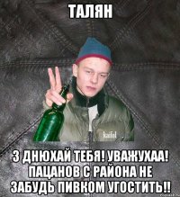 талян з днюхай тебя! уважухаа! пацанов с района не забудь пивком угостить!!