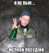 я не пью ... с мелкой посудіни