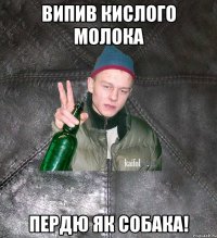 випив кислого молока пердю як собака!