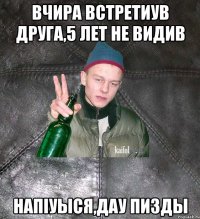 вчира встретиув друга,5 лет не видив напiуыся,дау пизды