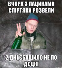 вчора з пациками спіртяки розвели 2 дні єбашило не по дєцкі