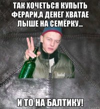 так хочеться купыть ферари,а денег хватае лыше на семёрку... и то на балтику!