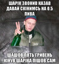 шарік звонив казав давай скінимсь на 0.5 пива шашов пять гривень кінув шаріка пішов сам