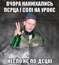 вчора нанюхались пєрца і солі на урокє несло нє по-дєцкі