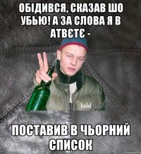 обідився, сказав шо убью! а за слова я в атвєтє - поставив в чьорний список