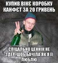 купив вікє коробку канфєт за 20 гривень спіцально ценнік не здер, шоб бачіла як я її люблю