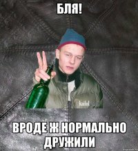 бля! вроде ж нормально дружили