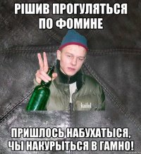 рішив прогуляться по фомине пришлось набухатыся, чы накурыться в гамно!