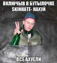 включыв в бутылочке skinhate- нахуй все ахуели