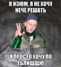 я изюм, я не хочу нече решать я просто хочу по еблищщю