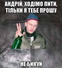 андрій, ходімо пити, тільки я тебе прошу не бикуй