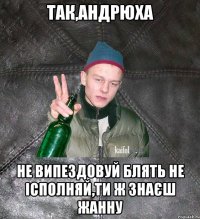 так,андрюха не випездовуй блять не ісполняй,ти ж знаєш жанну